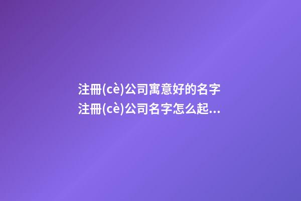 注冊(cè)公司寓意好的名字 注冊(cè)公司名字怎么起最吉利,起名之家